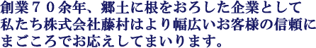 創業70余年、郷土に根をおろした企業として私たち株式会社藤村はより幅広いお客様の信頼にまごころでお応えしてまいります。